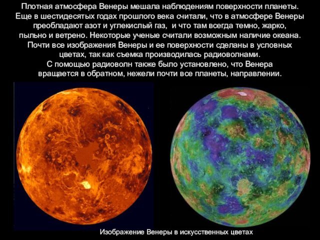 Плотная атмосфера Венеры мешала наблюдениям поверхности планеты. Еще в шестидесятых годах прошлого века считали, что в атмосфере Венеры  преобладают азот и углекислый газ,  и что там всегда темно, жарко, пыльно и ветрено. Некоторые ученые считали возможным наличие океана. Почти все изображения Венеры и ее поверхности сделаны в условных цветах, так как съемка производилась радиоволнами. С помощью радиоволн также было установлено, что Венера