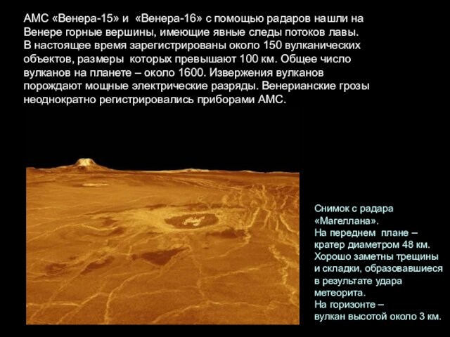 Снимок с радара «Магеллана». На переднем  плане – кратер диаметром 48 км. Хорошо заметны трещины и складки, образовавшиеся  в результате удара метеорита. На горизонте –вулкан высотой около 3 км.АМС «Венера-15» и  «Венера-16» с помощью радаров нашли на  Венере горные вершины, имеющие явные следы потоков лавы.