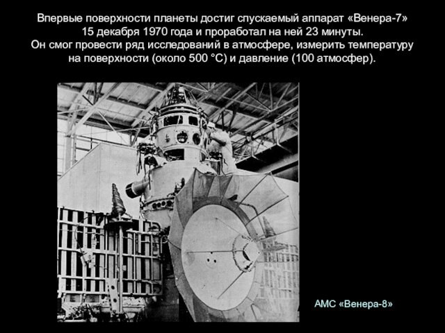 Впервые поверхности планеты достиг спускаемый аппарат «Венера-7» 15 декабря 1970 года и проработал на ней 23 минуты. Он смог провести ряд исследований в атмосфере, измерить температуру на поверхности (около 500 °С) и давление (100 атмосфер).АМС «Венера-8»