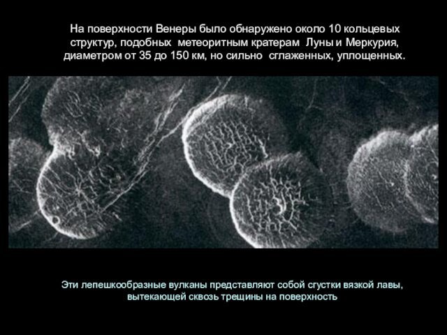 На поверхности Венеры было обнаружено около 10 кольцевых  структур, подобных  метеоритным кратерам  Луны и Меркурия, диаметром от 35 до 150 км, но сильно  сглаженных, уплощенных.Эти