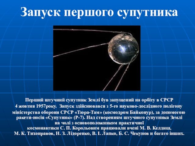 Землі був запущений на орбіту в СРСР  4 жовтня 1957року. Запуск здійснювався з 5-го науково-дослідного полігону