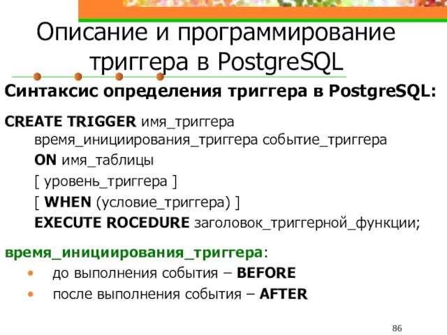 Описание и программирование триггера в PostgreSQLСинтаксис определения триггера в PostgreSQL:CREATE TRIGGER имя_триггера время_инициирования_триггера событие_триггера 	ON