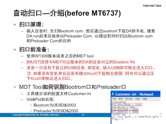 自动扫口—介绍(before MT6737)Copyright © MediaTek Inc. All rights reserved.扫口原理：插入设备时，先扫Bootrom com，然后通过bootrom下载DA到手机，接着DA run起来后枚举出Preloader Com，以便达到同时扫出Bootrom com和Preloader Com的目的扫口前准备：使用W1308版本或者之后的MDT tool[MUST]选择与MDT对应版本的DA和设备对应的Scattere file准备一只没有下载过的USB设备，即空机，插入USB即可触发进入扫口。