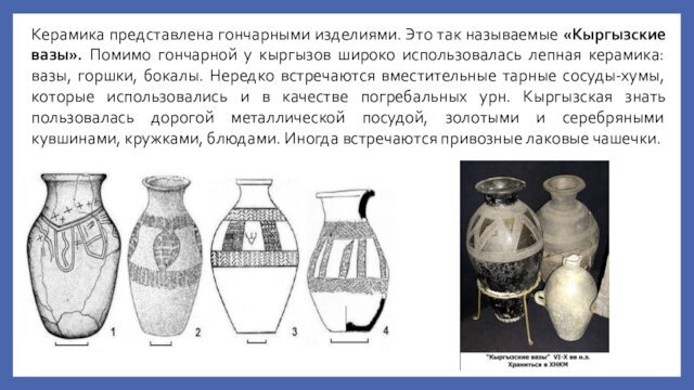 Керамика представлена гончарными изделиями. Это так называемые «Кыргызские вазы». Помимо гончарной у кыргызов широко использовалась лепная