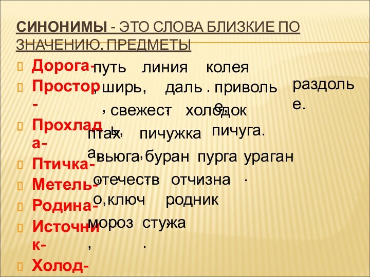 Дорога-Простор-Прохлада-Птичка-Метель-Родина-Источник-Холод-СИНОНИМЫ - ЭТО СЛОВА БЛИЗКИЕ ПО ЗНАЧЕНИЮ. ПРЕДМЕТЫпуть,линия,колея.ширь,даль,приволье,раздолье.свежесть,холодок.птаха,пичужка,пичуга. вьюга,буран,пурга,ураган.отечество,отчизна.ключ,родник.мороз,стужа.