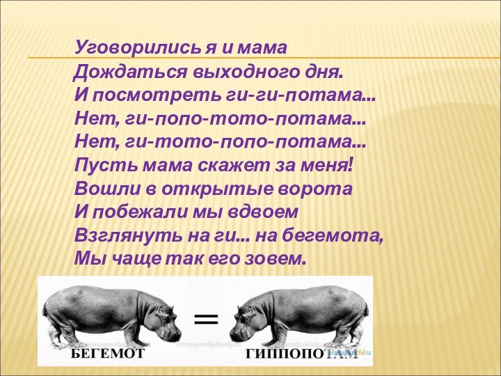 Уговорились я и мама
 Дождаться выходного дня.
 И посмотреть ги-ги-потама...
 Нет, ги-попо-тото-потама...
 Нет, ги-тото-попо-потама...