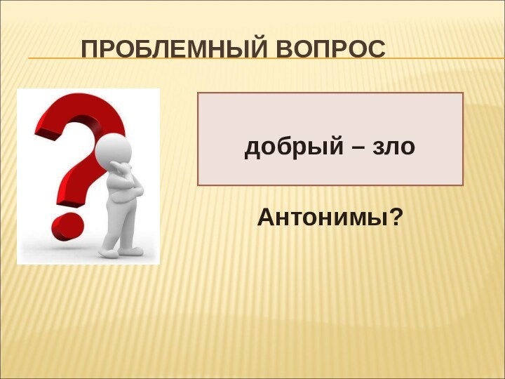 ПРОБЛЕМНЫЙ ВОПРОСдобрый – злоАнтонимы?