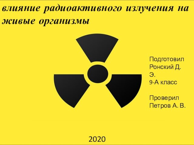 влияние радиоактивного излучения на живые организмыПодготовил Ронский Д. Э. 9-А класс Проверил Петров А. В.2020