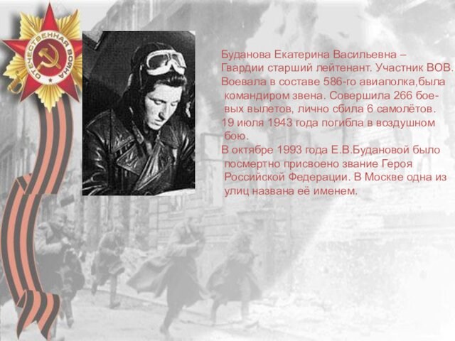 Буданова Екатерина Васильевна –Гвардии старший лейтенант. Участник ВОВ.Воевала в составе 586-го авиаполка,была командиром звена. Совершила