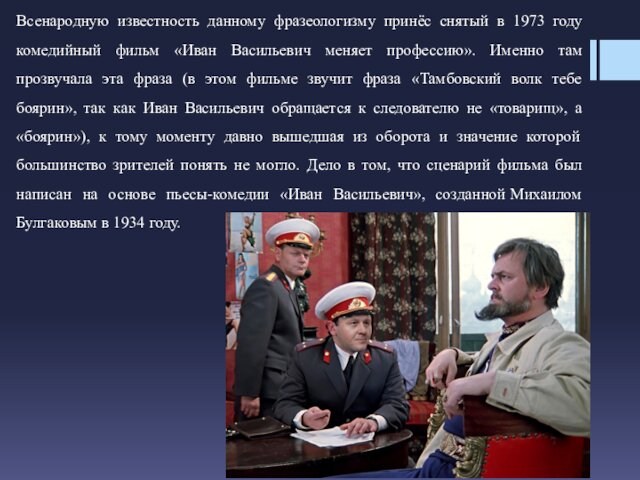Всенародную известность данному фразеологизму принёс снятый в 1973 году комедийный фильм «Иван Васильевич меняет профессию».