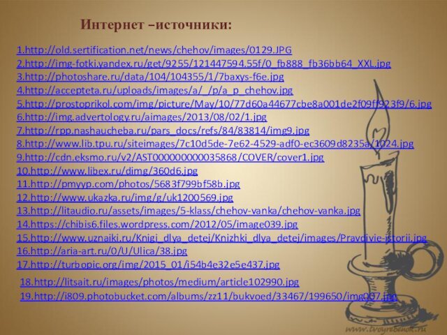 1.http://old.sertification.net/news/chehov/images/0129.JPG 2.http://img-fotki.yandex.ru/get/9255/121447594.55f/0_fb888_fb36bb64_XXL.jpg3.http://photoshare.ru/data/104/104355/1/7baxys-f6e.jpg4.http://accepteta.ru/uploads/images/a/_/p/a_p_chehov.jpg5.http://prostoprikol.com/img/picture/May/10/77d60a44677cbe8a001de2f09ff923f9/6.jpg 6.http://img.advertology.ru/aimages/2013/08/02/1.jpg  7.http://rpp.nashaucheba.ru/pars_docs/refs/84/83814/img9.jpg 8.http://www.lib.tpu.ru/siteimages/7c10d5de-7e62-4529-adf0-ec3609d8235a/1024.jpg9.http://cdn.eksmo.ru/v2/AST000000000035868/COVER/cover1.jpg10.http://www.libex.ru/dimg/360d6.jpg 11.http://pmyyp.com/photos/5683f799bf58b.jpg 12.http://www.ukazka.ru/img/g/uk1200569.jpg 13.http://litaudio.ru/assets/images/5-klass/chehov-vanka/chehov-vanka.jpg14.https://chibis6.files.wordpress.com/2012/05/image039.jpg 15.http://www.uznaiki.ru/Knigi_dlya_detej/Knizhki_dlya_detej/images/Pravdivie-istorii.jpg16.http://aria-art.ru/0/U/Ulica/38.jpg 17.http://turbopic.org/img/2015_01/i54b4e32e5e437.jpg Интернет –источники:18.http://litsait.ru/images/photos/medium/article102990.jpg 19.http://i809.photobucket.com/albums/zz11/bukvoed/33467/199650/img007.jpg