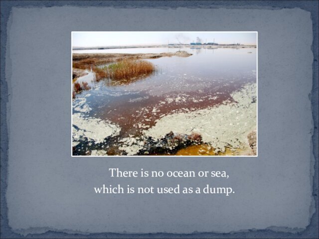 There is no ocean or sea, which is not used as a dump.