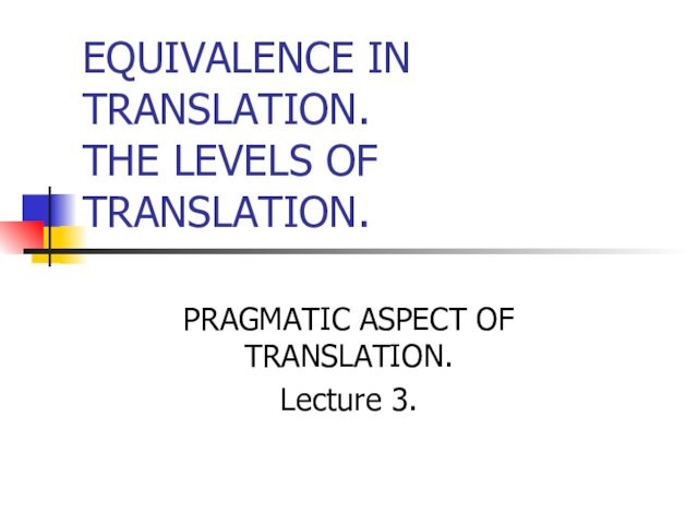EQUIVALENCE IN TRANSLATION. THE LEVELS OF TRANSLATION.PRAGMATIC ASPECT OF TRANSLATION.Lecture 3.