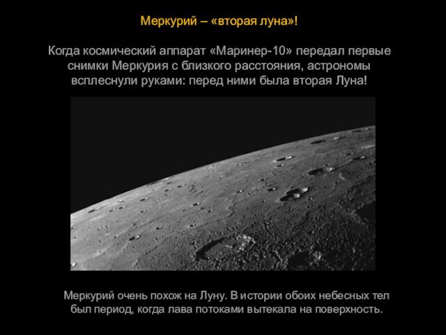 Меркурий – «вторая луна»!Когда космический аппарат «Маринер-10» передал первые  снимки Меркурия с близкого расстояния, астрономы  всплеснули руками: перед ними была вторая Луна!Меркурий очень похож на Луну. В истории обоих небесных тел  был период, когда лава потоками вытекала на поверхность.