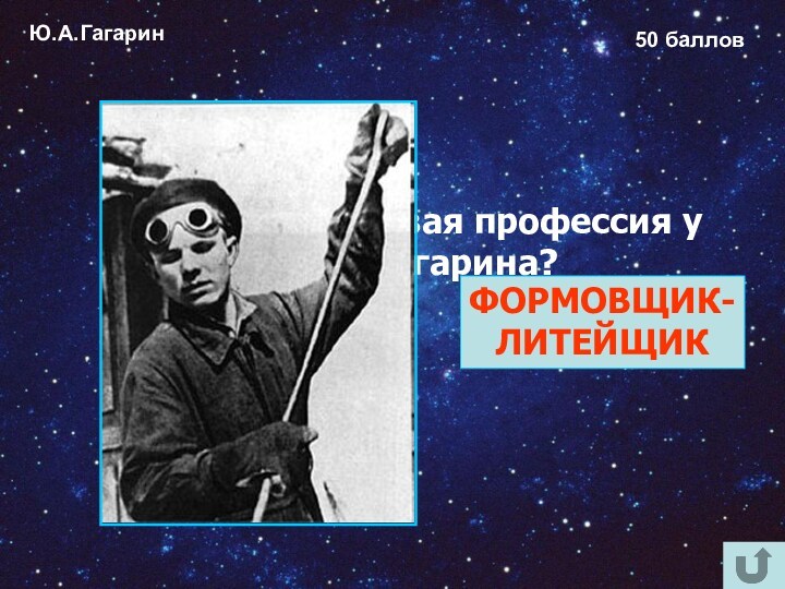 Ю.А.Гагарин50 балловКакая была первая профессия у Юрия Гагарина? ФОРМОВЩИК-ЛИТЕЙЩИК