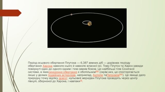 Період осьового обертання Плутона — 6,387 земних діб — дорівнює періоду обертання Харона навколо нього й навколо власної осі. Тому