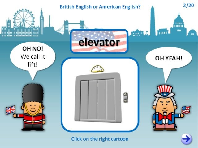 OH NO!We call it lift!OH YEAH!elevatorClick on the right cartoonBritish English or American English?2/20