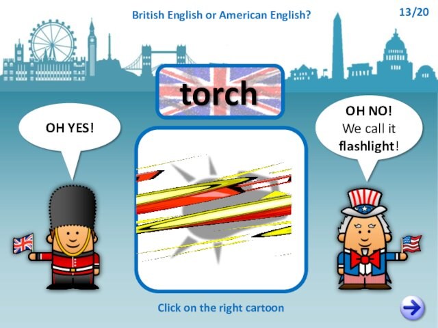 OH NO!We call it flashlight!OH YES!Click on the right cartoontorchBritish English or American English?13/20