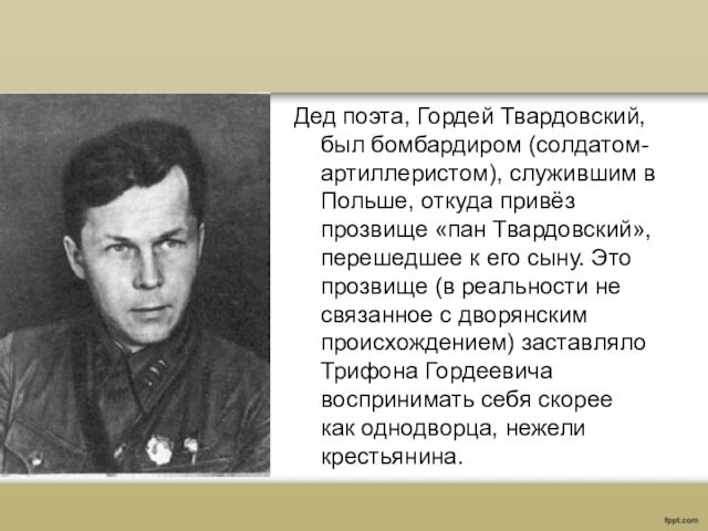 Дед поэта, Гордей Твардовский, был бомбардиром (солдатом-артиллеристом), служившим в Польше, откуда привёз прозвище «пан Твардовский», перешедшее к его