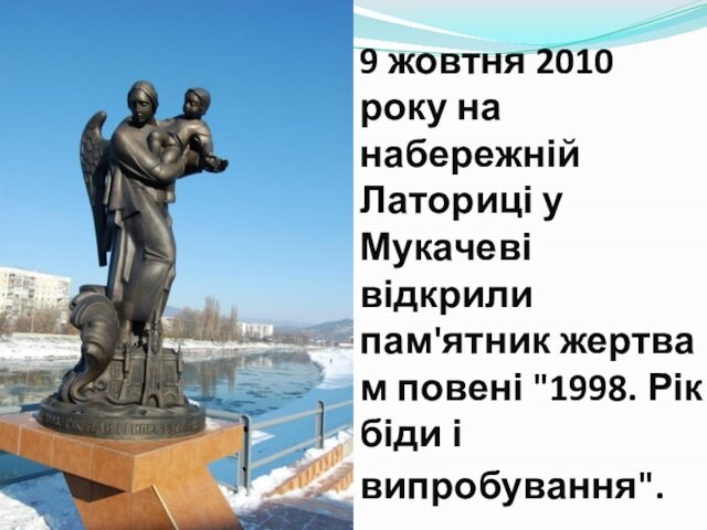 9 жовтня 2010 року на набережній Латориці у Мукачеві відкрили пам'ятник жертвам повені 