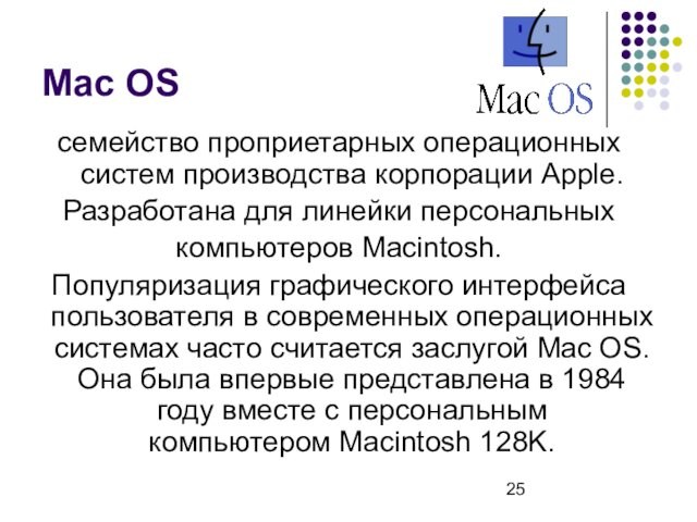 Mac OSсемейство проприетарных операционныx систем производства корпорации Apple.Разработана для линейки персональных компьютеров Macintosh. Популяризация графического интерфейса пользователя в современных операционных системах часто считается заслугой