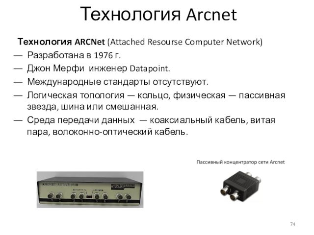 Технология ArcnetТехнология ARCNet (Attached Resourse Computer Network)Разработана в 1976 г.Джон Мерфи инженер Datapoint.Международные стандарты отсутствуют.Логическая топология — кольцо,
