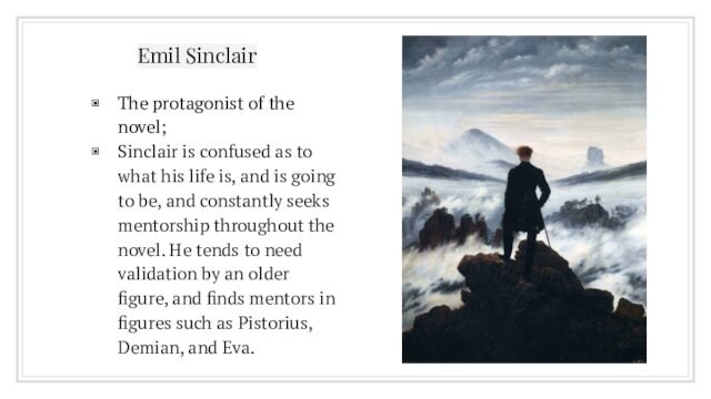 Emil SinclairThe protagonist of the novel;Sinclair is confused as to what his life is, and is