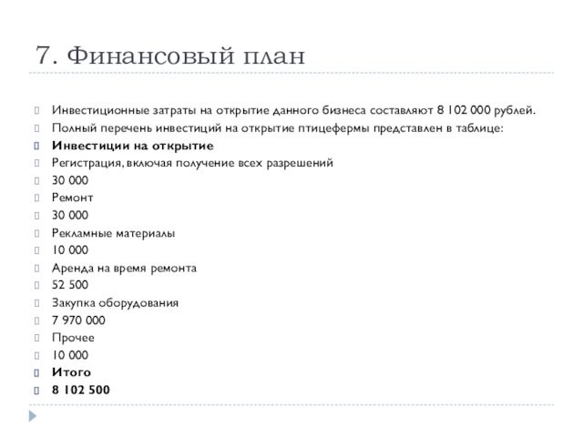 7. Финансовый планИнвестиционные затраты на открытие данного бизнеса составляют 8 102 000 рублей.Полный перечень инвестиций на открытие птицефермы представлен в таблице:Инвестиции