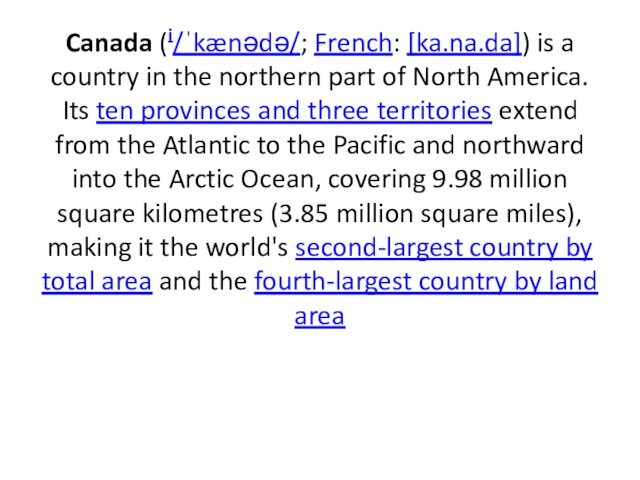 Canada (i/ˈkænədə/; French: [ka.na.da]) is a country in the northern part of North America. Its ten provinces and three