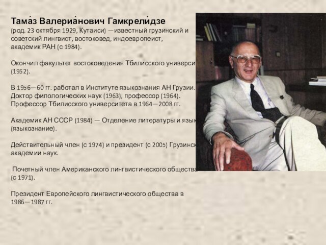 Тама́з Валериа́нович Гамкрели́дзе  (род. 23 октября 1929, Кутаиси) —известный грузинский и  советский лингвист, востоковед, индоевропеист,  академик РАН (с 1984).