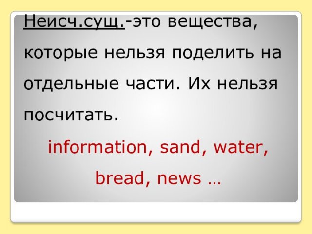 Неисч.сущ.-это вещества, которые нельзя поделить на отдельные части. Их нельзя посчитать.information, sand, water, bread, news …