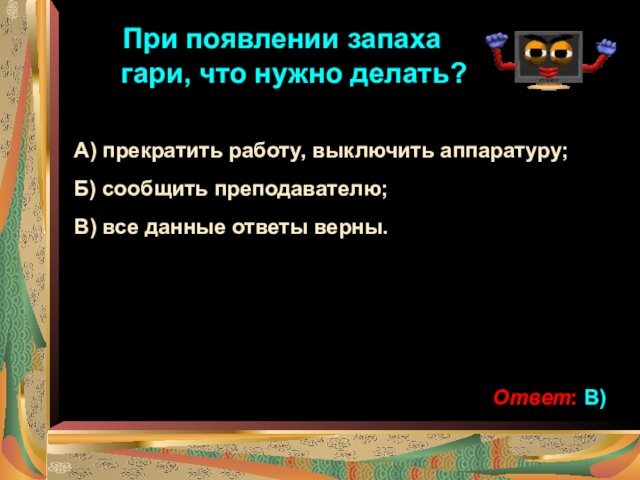 При появлении запаха гари, что нужно делать?А) прекратить работу, выключить аппаратуру;Б) сообщить преподавателю;В) все данные