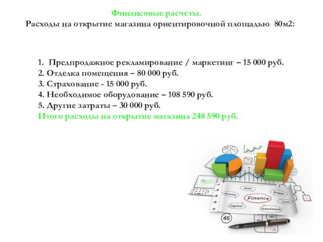 Финансовые расчеты.	Расходы на открытие магазина ориентировочной площадью 80м2:1. Предпродажное рекламирование / маркетинг – 15 000