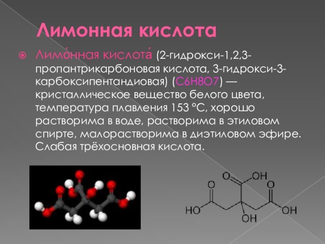 Лимонная кислотаЛимо́нная кислота́ (2-гидрокси-1,2,3-пропантрикарбоновая кислота, 3-гидрокси-3-карбоксипентандиовая) (C6H8O7) — кристаллическое вещество белого цвета, температура плавления 153