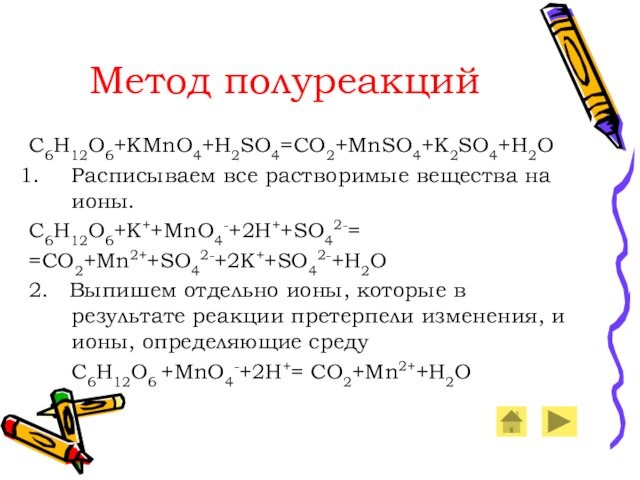 Метод полуреакций C6H12O6+KMnO4+H2SO4=CO2+MnSO4+K2SO4+H2O Расписываем все растворимые вещества на ионы. C6H12O6+K++MnO4-+2H++SO42-= =CO2+Mn2++SO42-+2K++SO42-+H2O 2.  Выпишем отдельно