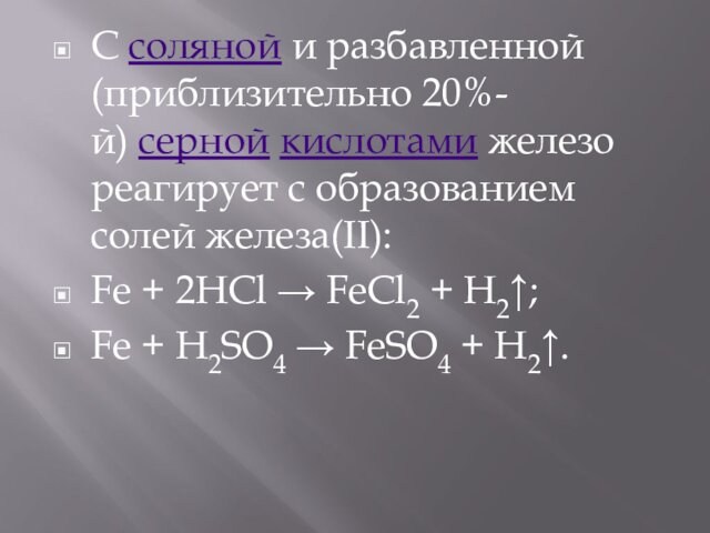 С соляной и разбавленной (приблизительно 20%-й) серной кислотами железо реагирует с образованием солей железа(II):Fe + 2HCl → FeCl2 + H2↑;Fe + H2SO4 → FeSO4 + H2↑.