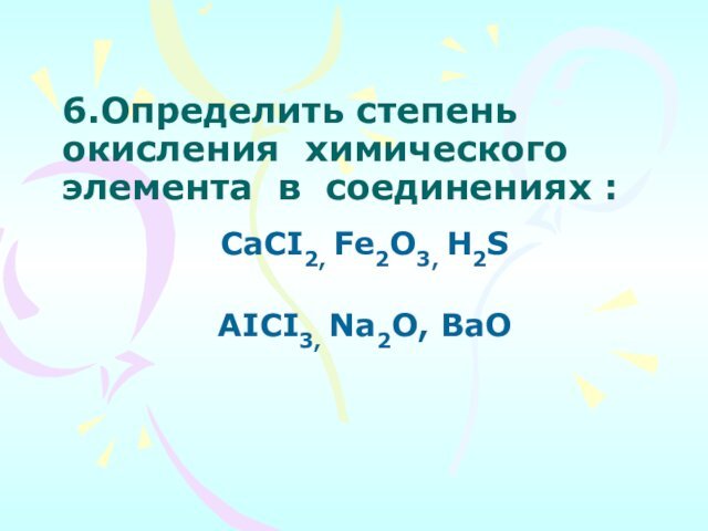 6.Определить степень окисления  химического    элемента  в  соединениях :CaCI2, Fe2O3, H2S AICI3, Na2O, BaO