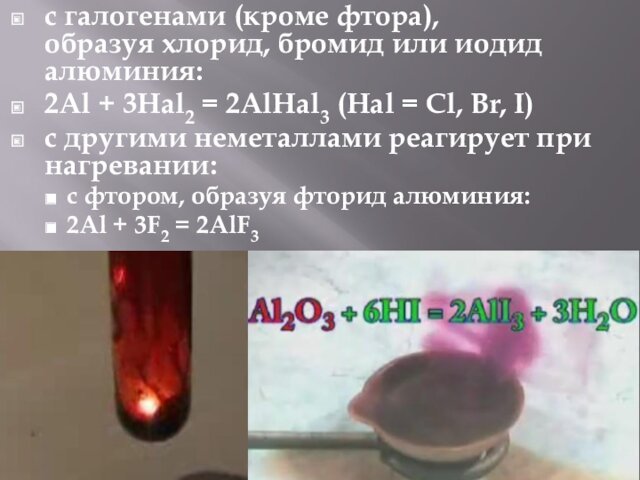 с галогенами (кроме фтора), образуя хлорид, бромид или иодид алюминия:2Al + 3Hal2 = 2AlHal3 (Hal = Cl, Br, I)с другими неметаллами реагирует при