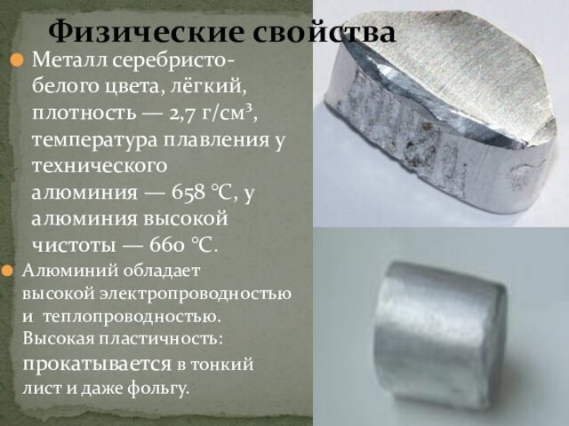 Металл серебристо-белого цвета, лёгкий, плотность — 2,7 г/см³, температура плавления у технического алюминия — 658 °C, у алюминия
