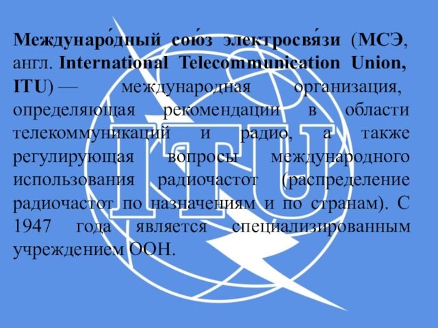 Междунаро́дный сою́з электросвя́зи (МСЭ, англ. International Telecommunication Union, ITU) — международная организация, определяющая рекомендации в области телекоммуникаций