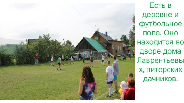 Есть в деревне и футбольное поле. Оно находится во дворе дома Лаврентьевых, питерских дачников.