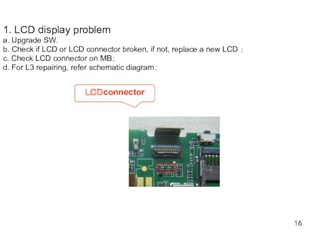1. LCD display problem a. Upgrade SW. b. Check if LCD or LCD connector