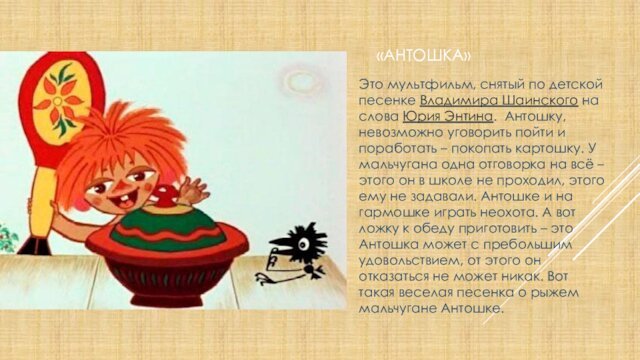 «Антошка»Это мультфильм, снятый по детской песенке Владимира Шаинского на слова Юрия Энтина. Антошку, невозможно