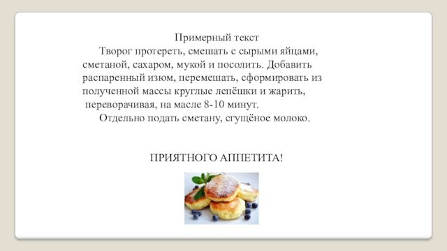 Примерный текст	Творог протереть, смешать с сырыми яйцами, сметаной, сахаром, мукой и посолить. Добавить распаренный изюм,