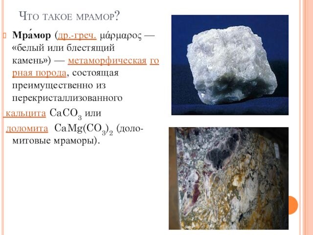 Что такое мрамор?Мра́мор (др.-греч. μάρμαρος — «белый или блестящий камень») — метаморфическая горная порода, состоящая преимущественно из перекристаллизованного  кальцита CaCO3 или доломита  CaMg(CO3)2 (доло-митовые мраморы).