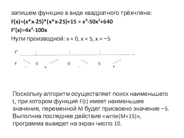 запишем функцию в виде квадратного трёхчлена:F(x)=(x*x-25)*(x*x-25)+15 = x4-50x2+640F’(x)=4x3-100xНули про­из­вод­ной: x = 0, x = 5, x = −5-+-+Поскольку