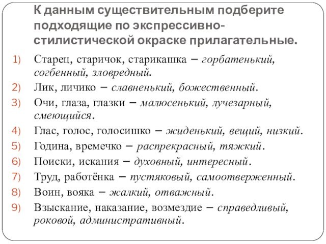 К данным существительным подберите подходящие по экспрессивно-стилистической окраске прилагательные.Старец, старичок, старикашка – горбатенький, согбенный, зловредный.Лик,