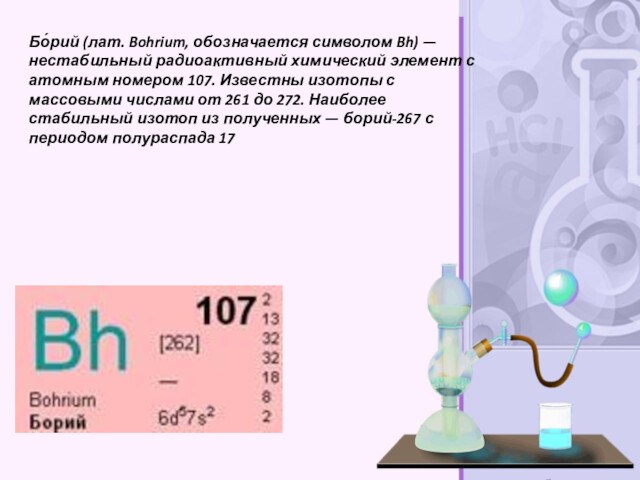 Бо́рий (лат. Bohrium, обозначается символом Bh) — нестабильный радиоактивный химический элемент с атомным номером 107. Известны изотопы