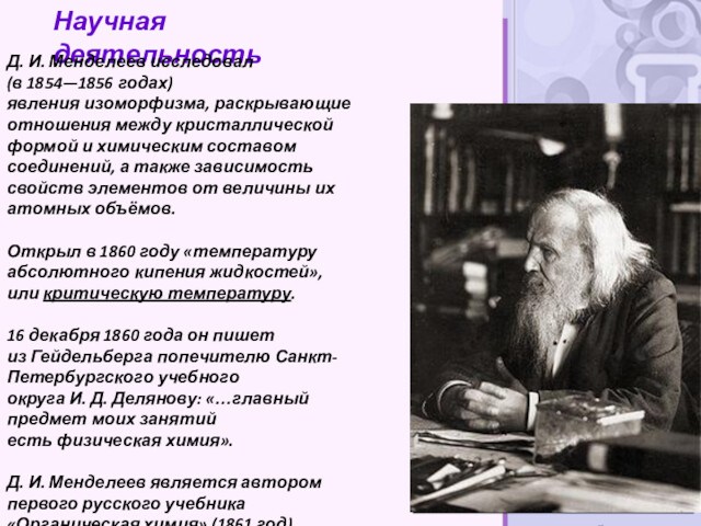 Научная деятельностьД. И. Менделеев исследовал (в 1854—1856 годах) явления изоморфизма, раскрывающие отношения между кристаллической формой и химическим составом соединений, а