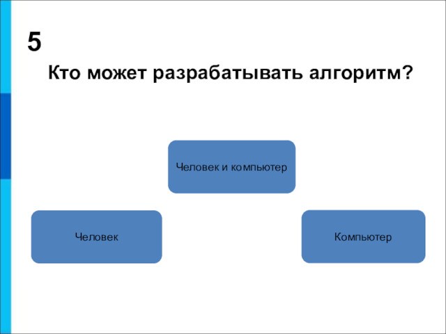 5 Кто может разрабатывать алгоритм?ЧеловекЧеловек и компьютерКомпьютер